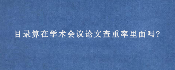 目录算在学术会议论文查重率里面吗?