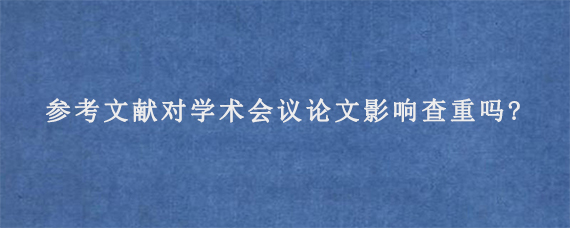 参考文献对学术会议论文影响查重吗?