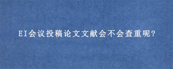 EI会议投稿论文文献会不会查重呢?