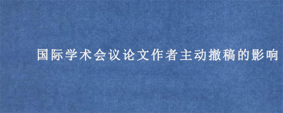 国际学术会议论文作者主动撤稿的影响