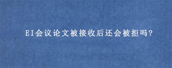 EI会议论文被接收后还会被拒吗?