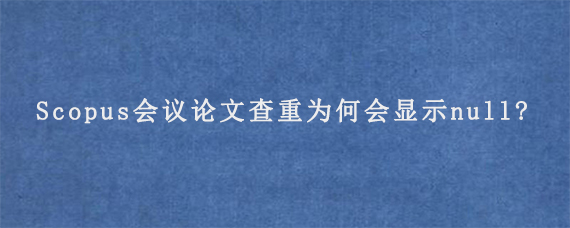 Scopus会议论文查重为何会显示null?