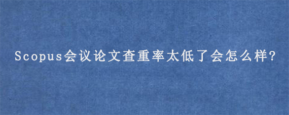 Scopus会议论文查重率太低了会怎么样?