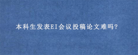 本科生发表EI会议投稿论文难吗?