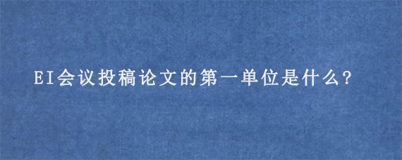 EI会议投稿论文的第一单位是什么?