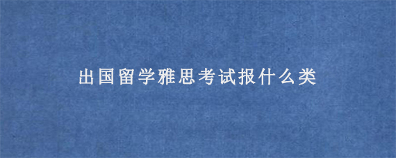 出国留学雅思考试报什么类