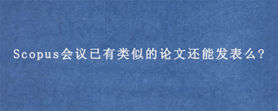 Scopus会议已有类似的论文还能发表么?