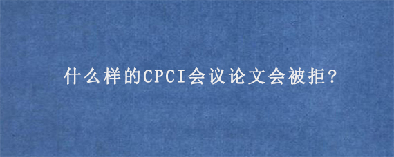 什么样的CPCI会议论文会被拒?