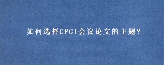 如何选择CPCI会议论文的主题?