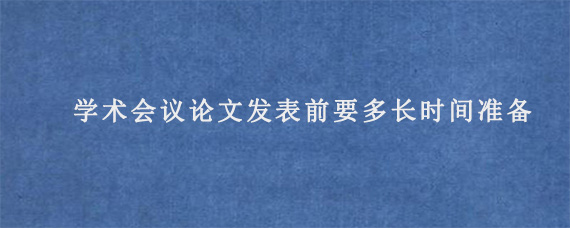 学术会议论文发表前要多长时间准备?