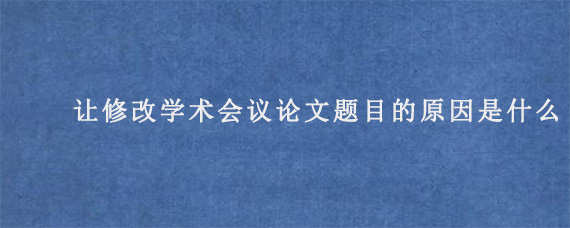 让修改学术会议论文题目的原因是什么?