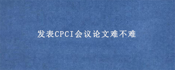 发表CPCI会议论文难不难?