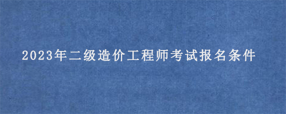 2023年二级造价工程师考试报名条件