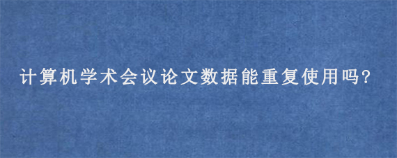 计算机学术会议论文数据能重复使用吗?