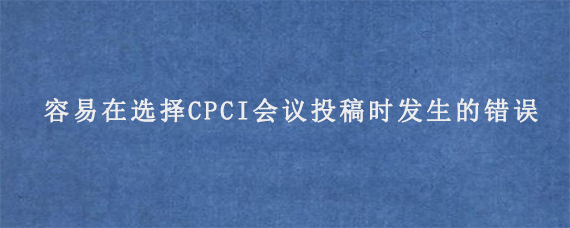 容易在选择CPCI会议投稿时发生的错误