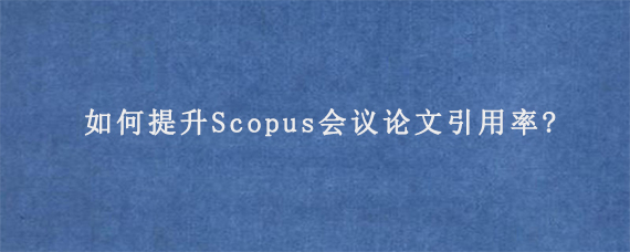 如何提升Scopus会议论文引用率?