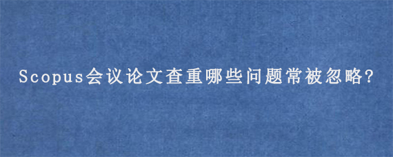 Scopus会议论文查重哪些问题常被忽略?