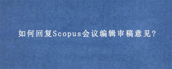 如何回复Scopus会议编辑审稿意见?