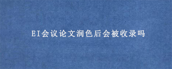 EI会议论文润色后会被收录吗?