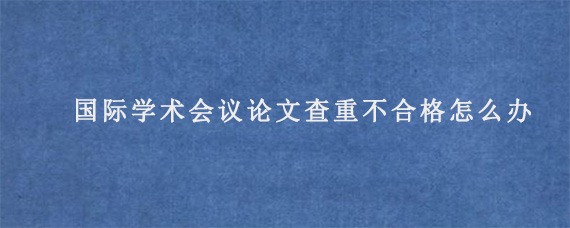 国际学术会议论文查重不合格怎么办?