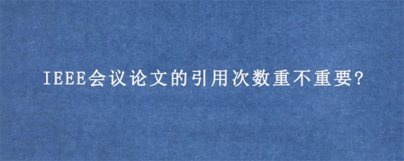 IEEE会议论文的引用次数重不重要?