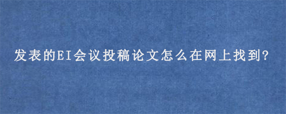 发表的EI会议投稿论文怎么在网上找到?