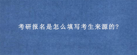 考研报名是怎么填写考生来源的?