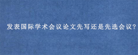 发表国际学术会议论文先写还是先选会议?