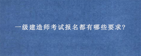 一级建造师考试报名都有哪些要求?