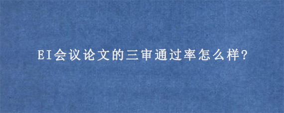 EI会议论文的三审通过率怎么样?