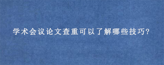 学术会议论文查重可以了解哪些技巧?