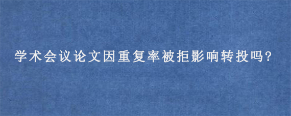 学术会议论文因重复率被拒影响转投吗?