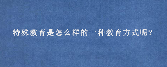 特殊教育是怎么样的一种教育方式呢?