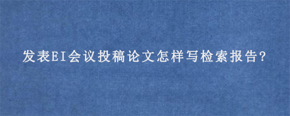 发表EI会议投稿论文怎样写检索报告?