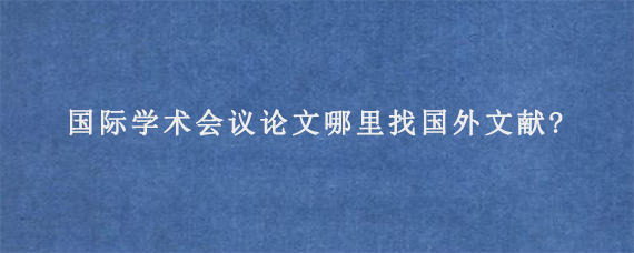 国际学术会议论文哪里找国外文献?