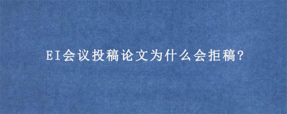 EI会议投稿论文为什么会拒稿?