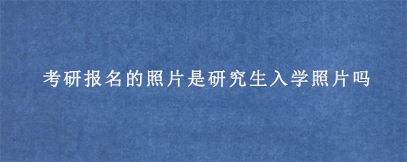 考研报名的照片是研究生入学照片吗