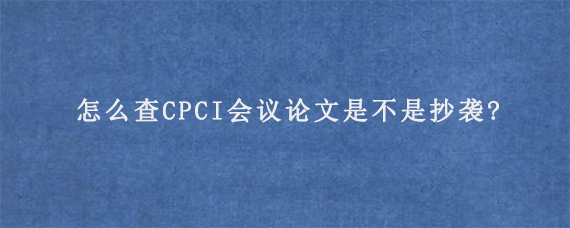 怎么查CPCI会议论文是不是抄袭?