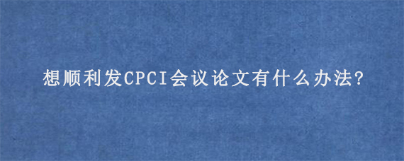 想顺利发CPCI会议论文有什么办法?