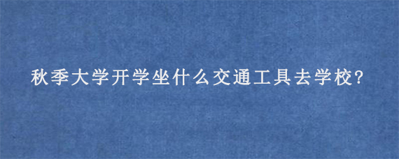 2023年秋季大学开学坐什么交通工具去学校?