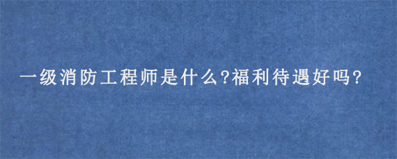 一级消防工程师是什么?福利待遇好吗?