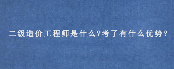 二级造价工程师是什么?考了有什么优势?