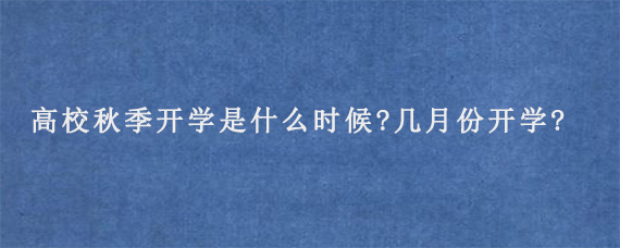 2023年高校秋季开学是什么时候?几月份开学?