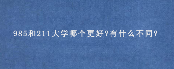 985和211大学哪个更好?有什么不同?