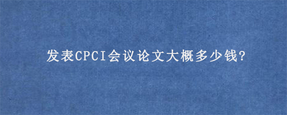 发表CPCI会议论文大概多少钱?