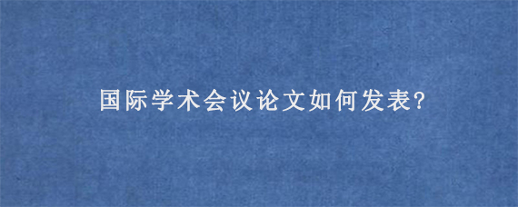 国际学术会议论文如何发表?