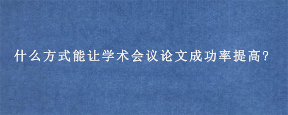 什么方式能让学术会议论文成功率提高?