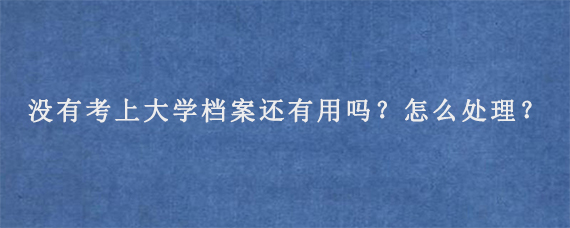 没有考上大学档案还有用吗？怎么处理？