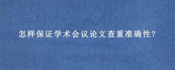 怎样保证学术会议论文查重准确性?