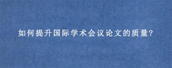 如何提升国际学术会议论文的质量?